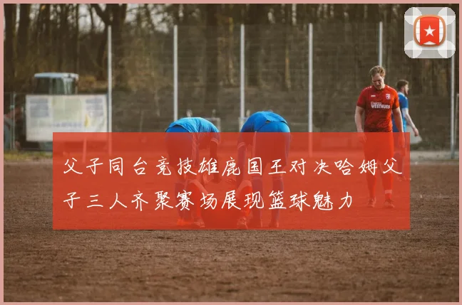 父子同台竞技雄鹿国王对决哈姆父子三人齐聚赛场展现篮球魅力