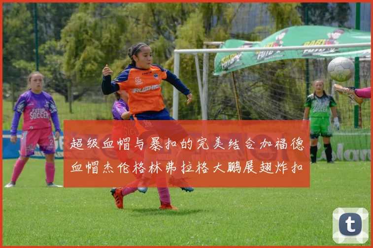 超级血帽与暴扣的完美结合加福德血帽杰伦格林弗拉格大鹏展翅炸扣精彩瞬间