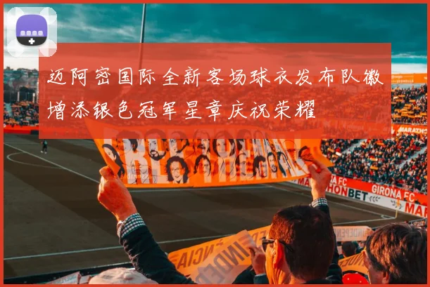 迈阿密国际全新客场球衣发布队徽增添银色冠军星章庆祝荣耀