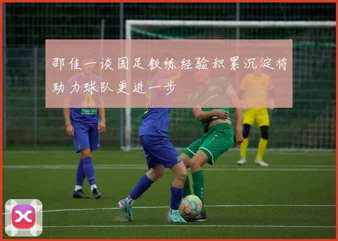 邵佳一谈国足教练经验积累沉淀将助力球队更进一步