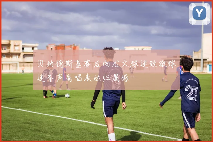 贝纳德斯基赛后向尤文球迷致敬球迷齐声高唱表达归属感