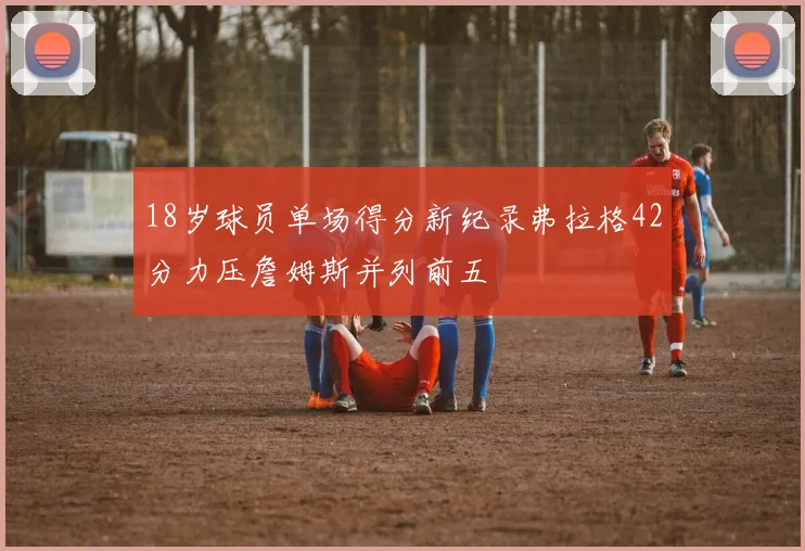 18岁球员单场得分新纪录弗拉格42分力压詹姆斯并列前五