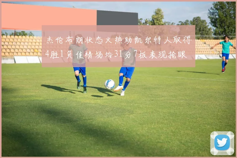 杰伦布朗状态火热助凯尔特人取得4胜1负佳绩场均31分7板表现抢眼