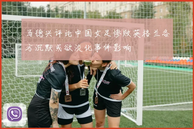 马德兴评论中国女足惨败英格兰各方沉默或欲淡化事件影响