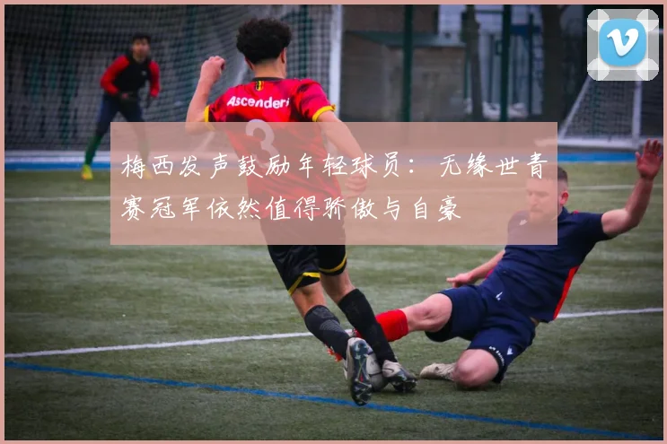 梅西发声鼓励年轻球员：无缘世青赛冠军依然值得骄傲与自豪