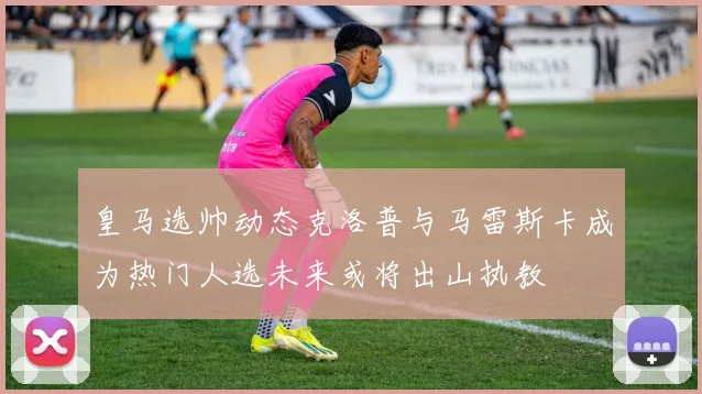 皇马选帅动态克洛普与马雷斯卡成为热门人选未来或将出山执教
