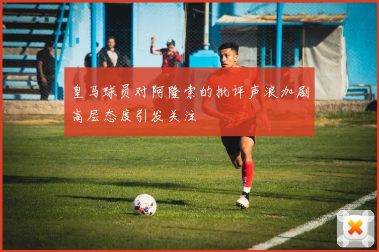 皇马球员对阿隆索的批评声浪加剧高层态度引发关注