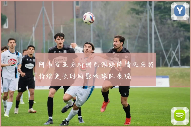 阿韦洛亚分析姆巴佩缺阵情况或将持续更长时间影响球队表现