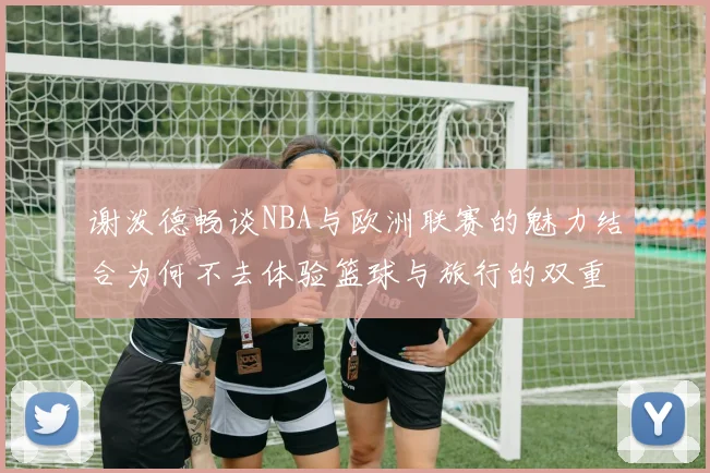 谢泼德畅谈NBA与欧洲联赛的魅力结合为何不去体验篮球与旅行的双重乐趣
