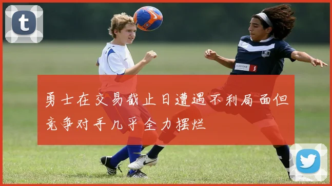 勇士在交易截止日遭遇不利局面但竞争对手几乎全力摆烂