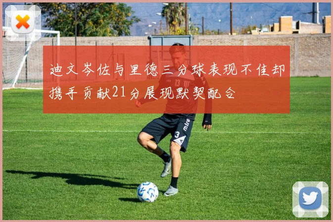 迪文岑佐与里德三分球表现不佳却携手贡献21分展现默契配合